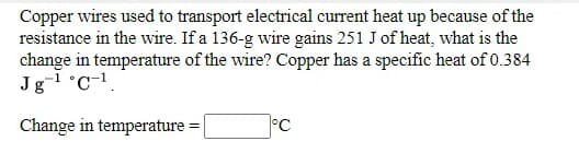 Copper wires used to transport electrical current heat up because of the
resistance in the wire. If a 136-g wire gains 251 J of heat, what is the
change in temperature of the wire? Copper has a specific heat of 0.384
Jg-l °C-1.
Change in temperature =|
°C
