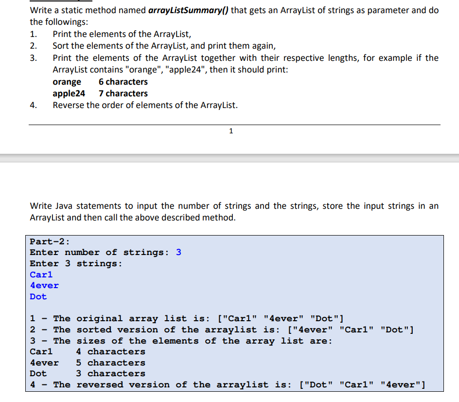 Write a static method named arrayListSummary() that gets an ArrayList of strings as parameter and do
the followings:
Print the elements of the ArrayList,
Sort the elements of the ArrayList, and print them again,
Print the elements of the ArrayList together with their respective lengths, for example if the
ArrayList contains "orange", "apple24", then it should print:
1.
2.
3.
6 characters
orange
apple24 7 characters
Reverse the order of elements of the ArrayList.
4.
1
Write Java statements to input the number of strings and the strings, store the input strings in an
ArrayList and then call the above described method.
Part-2:
Enter number of strings: 3
Enter 3 strings:
Carl
4ever
Dot
1 - The original array list is: ["Carl" "4ever" "Dot"]
2 - The sorted version of the arraylist is: ["4ever" "Carl" "Dot"]
3 - The sizes of the elements of the array list are:
Carl
4 characters
4ever
5 characters
Dot
3 characters
4
The reversed version of the arraylist is: ["Dot" "Carl" "4ever"]
-
