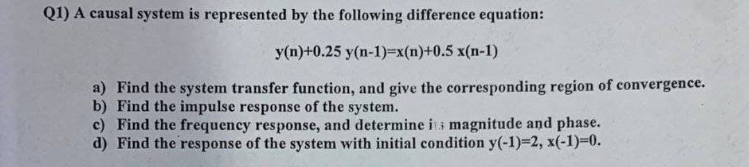 Q1) A causal system is represented by the following difference equation:
y(n)+0.25 y(n-1)=x(n)+0.5 x(n-1)
a) Find the system transfer function, and give the corresponding region of convergence.
b) Find the impulse response of the system.
c) Find the frequency response, and determine i s magnitude and phase.
d) Find the response of the system with initial condition y(-1)%3D2, x(-1)%3D0.
