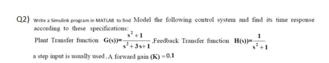 Q2) write a Simulink program in MATLAB to find Model the following control system and find its time response
according to these specifications:
+1
1
„Feedback Transfer function H(s))=
+1
Plant Transfer function G(s))=-
+3s+1
a step input is usually used, A forward gain (K) = 0.1
