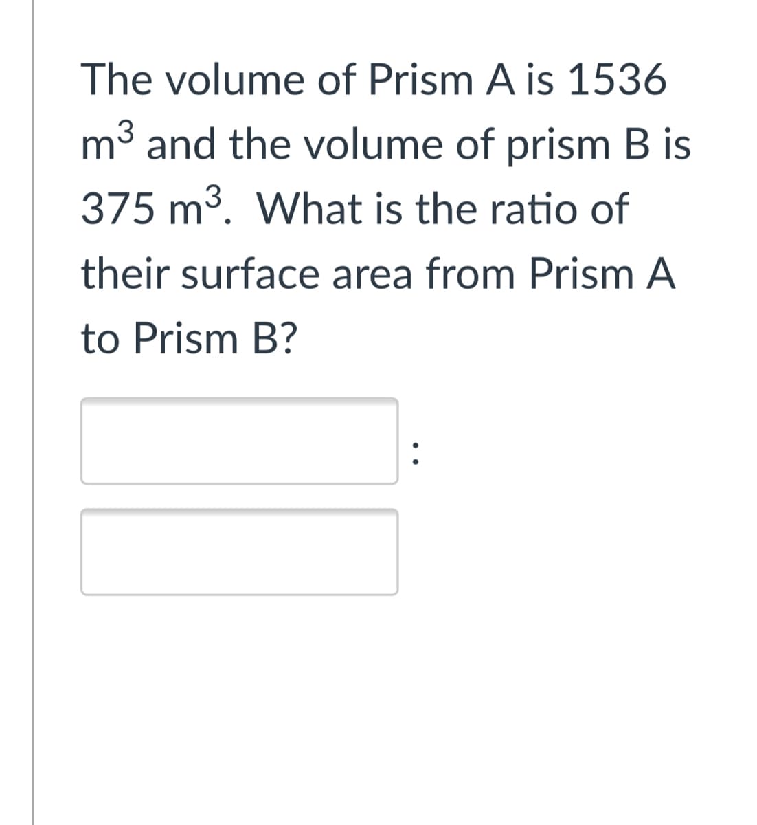 The volume of Prism A is 1536
m³ and the volume of prism B is
375 m3. What is the ratio of
their surface area from Prism A
to Prism B?
