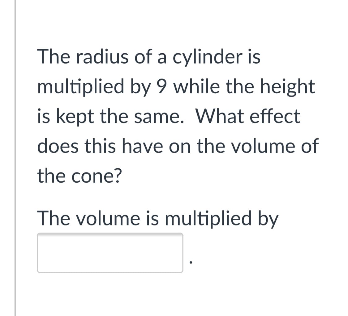 The radius of a cylinder is
multiplied by 9 while the height
is kept the same. What effect
does this have on the volume of
the cone?
The volume is multiplied by
