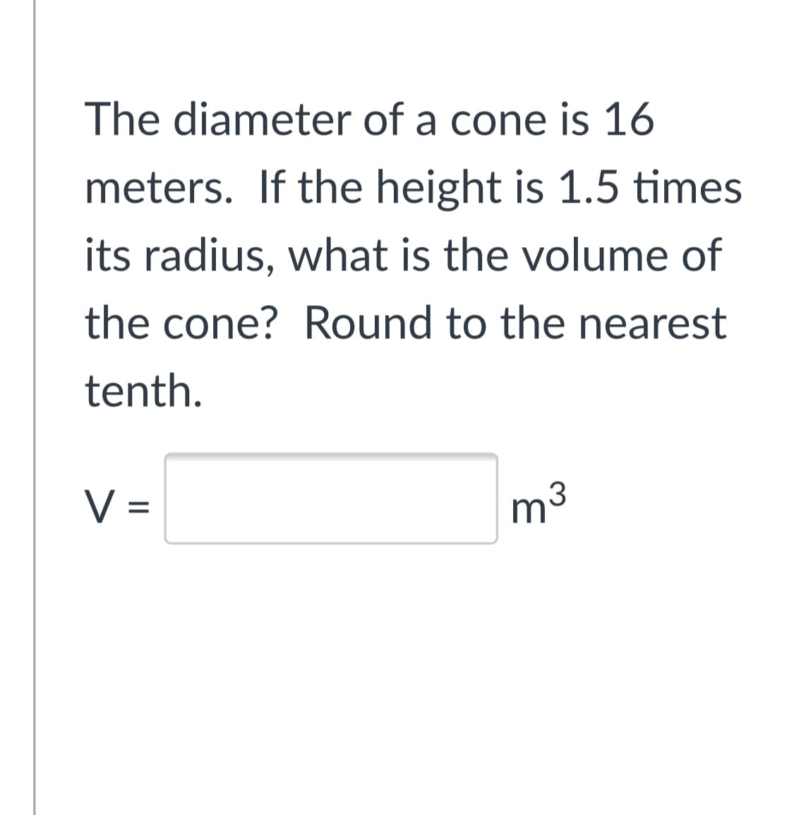 The diameter of a cone is 16
meters. If the height is 1.5 times
its radius, what is the volume of
the cone? Round to the nearest
tenth.
V =
