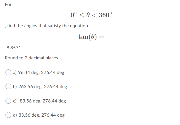 For
0° < 0 < 360°
find the angles that satisfy the equation
tan(0)
-8.8571
Round to 2 decimal places.
a) 96.44 deg, 276.44 deg
b) 263.56 deg, 276.44 deg
c) -83.56 deg, 276.44 deg
d) 83.56 deg, 276.44 deg
