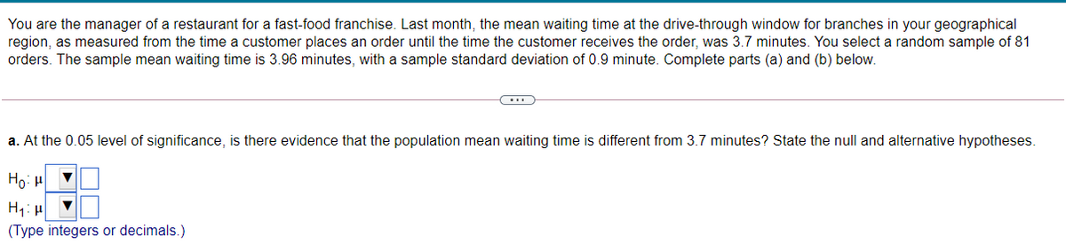 You are the manager of a restaurant for a fast-food franchise. Last month, the mean waiting time at the drive-through window for branches in your geographical
region, as measured from the time a customer places an order until the time the customer receives the order, was 3.7 minutes. You select a random sample of 81
orders. The sample mean waiting time is 3.96 minutes, with a sample standard deviation of 0.9 minute. Complete parts (a) and (b) below.
a. At the 0.05 level of significance, is there evidence that the population mean waiting time is different from 3.7 minutes? State the null and alternative hypotheses.
Ho: H
(Type integers or decimals.)
