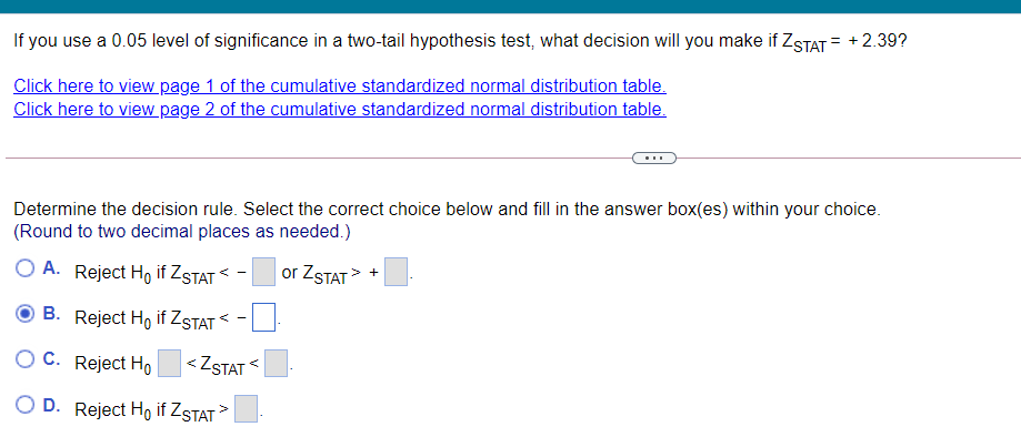 If you use a 0.05 level of significance in a two-tail hypothesis test, what decision will you make if ZSTAT= +
Click here to view page 1 of the cumulative standardized normal distribution table.
Click here to view page 2 of the cumulative standardized normal distribution table.
...
Determine the decision rule. Select the correct choice below and fill in the answer box(es) within your choice.
(Round to two decimal places as needed.)
O A. Reject Ho if ZSTAT <
or ZSTAT> +
B. Reject Ho if ZSTAT
O C. Reject Ho
< ZSTAT
O D. Reject Ho if ZSTAT >
