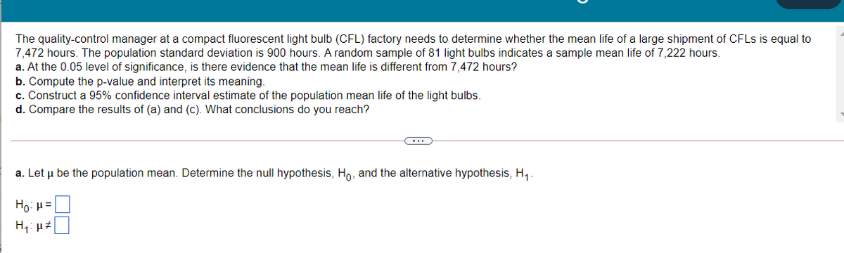 The quality-control manager at a compact fluorescent light bulb (CFL) factory needs to determine whether the mean life of a large shipment of CFLS is equal to
7,472 hours. The population standard deviation is 900 hours. A random sample of 81 light bulbs indicates a sample mean life of 7,222 hours.
a. At the 0.05 level of significance, is there evidence that the mean life is different from 7,472 hours?
b. Compute the p-value and interpret its meaning.
c. Construct a 95% confidence interval estimate of the population mean life of the light bulbs.
d. Compare the results of (a) and (c). What conclusions do you reach?
a. Let u be the population mean. Determine the null hypothesis, Ho, and the alternative hypothesis, H,.
Ho: µ =
