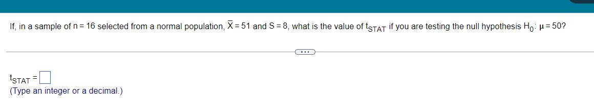 If, in a sample of n = 16 selected from a normal population, X= 51 and S = 8, what is the value of tSTAT if you are testing the null hypothesis Ho: µ= 50?
tSTAT =
(Type an integer or a decimal.)
