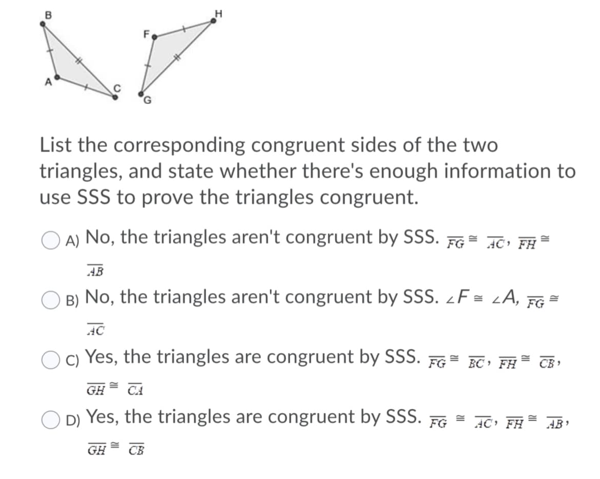 B
H
List the corresponding congruent sides of the two
triangles, and state whether there's enough information to
use SSS to prove the triangles congruent.
A) No, the triangles aren't congruent by SSS. FG= J0; FH
AB
O B) No, the triangles aren't congruent by SSS. ¿F = LA, FG =
AC
c) Yes, the triangles are congruent by SSS. FG= BC FH
CB ,
GH
O D) Yes, the triangles are congruent by SSS.
FG = AC FĦ= AB,
GH
CB
