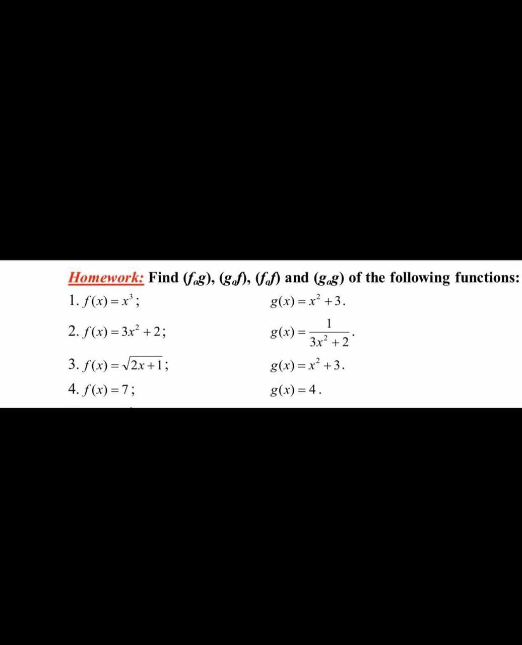 Homework: Find (f.g), (g.), (fof) and (g.g) of the following functions:
1. f(x) = x';
g(x) = x? +3.
2. f(x) = 3x² +2;
1
g(x) =
%3D
3x + 2
3. f(x) = /2x +1;
4. f(x) =7;
g(x) = x² +3.
%3D
g(x) = 4.
