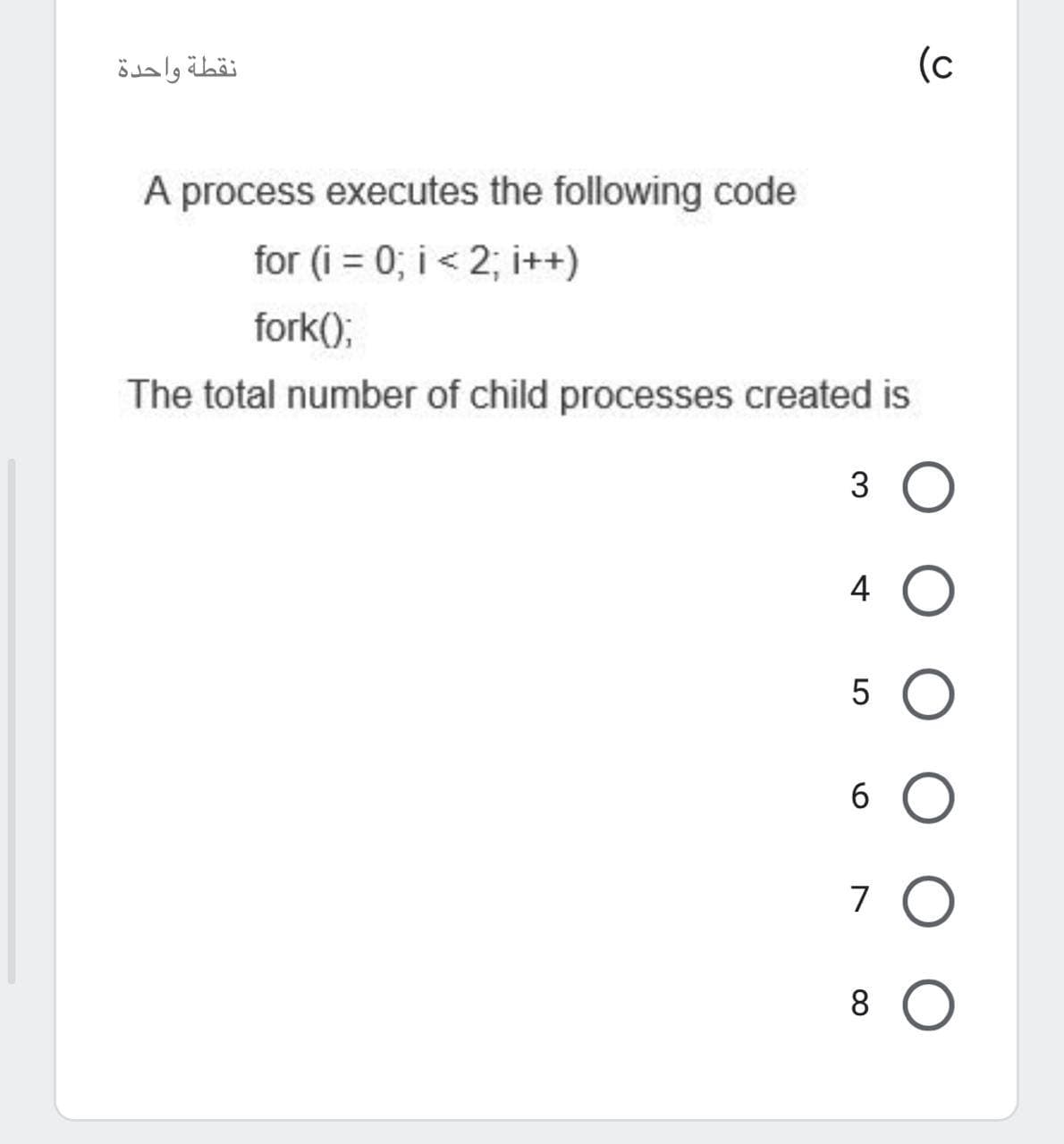 نقطة واحدة
(c
A process executes the following code
for (i = 0; i < 2; i++)
fork();
The total number of child processes created is
3 O
4 O
5 O
6 O
7 O
8 O
