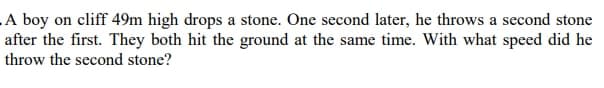 A boy on cliff 49m high drops a stone. One second later, he throws a second stone
after the first. They both hit the ground at the same time. With what speed did he
throw the second stone?
