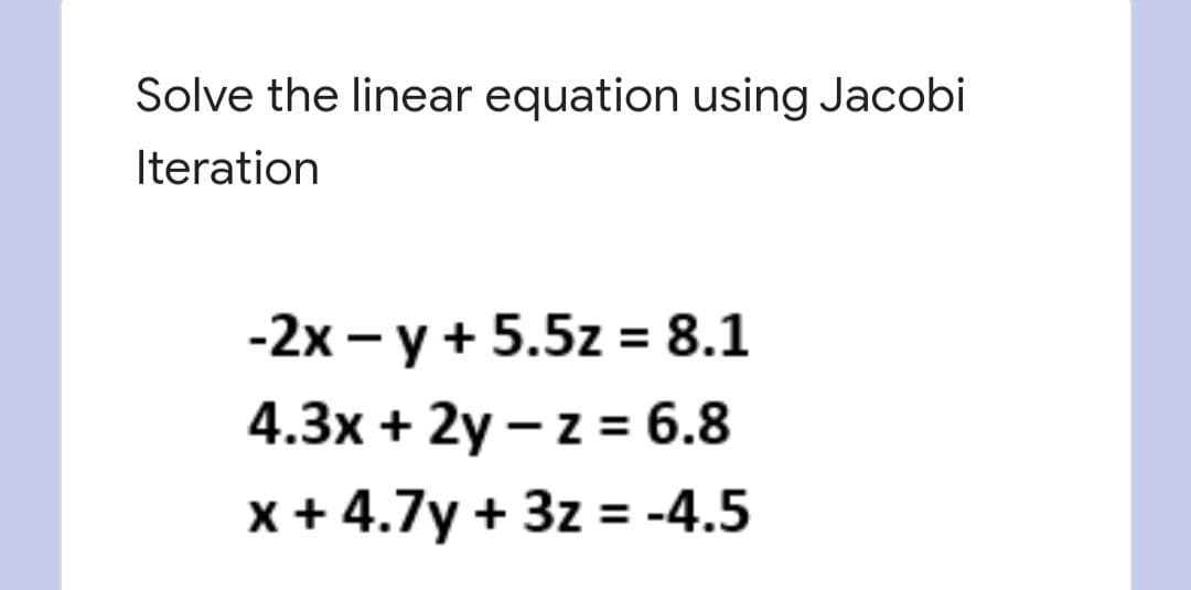 Solve the linear equation using Jacobi
Iteration
-2x - y + 5.5z = 8.1
4.3x + 2y – z = 6.8
x + 4.7y + 3z = -4.5
