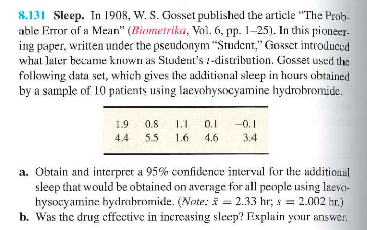 8.131 Sleep. In 1908, W. S. Gosset published the article "The Prob-
able Error of a Mean" (Biometrika, Vol. 6, pp. 1-25). In this pioneer-
ing paper, written under the pseudonym "Student," Gosset introduced
what later became known as Student's t-distribution. Gosset used the
following data set, which gives the additional sleep in hours obtained
by a sample of 10 patients using laevohysocyamine hydrobromide.
1.9 0.8 1.1 0.1 -0.1
4.4 5.5 1.6 4.6 3.4
a. Obtain and interpret a 95% confidence interval for the additional
sleep that would be obtained on average for all people using laevo-
hysocyamine hydrobromide. (Note: x = 2.33 hr; s = 2.002 hr.)
b. Was the drug effective in increasing sleep? Explain your answer.