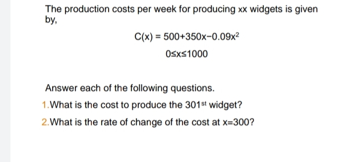 The production costs per week for producing xx widgets is given
by,
C(x) = 500+350x-0.09x²
0≤x≤1000
Answer each of the following questions.
1. What is the cost to produce the 301st widget?
2. What is the rate of change of the cost at x=300?
