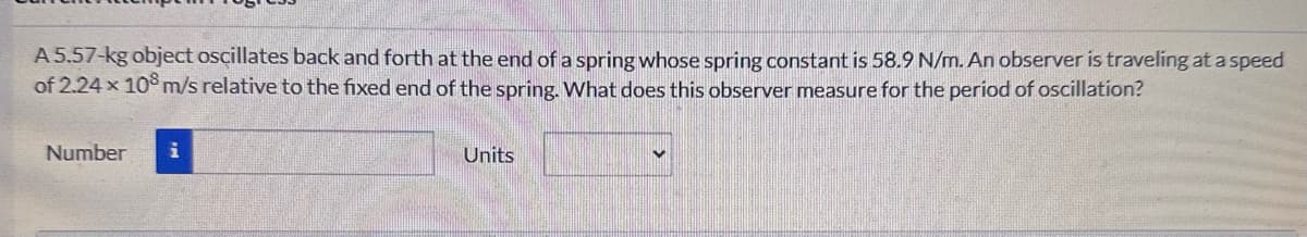 A 5.57-kg object oscillates back and forth at the end of a spring whose spring constant is 58.9 N/m. An observer is traveling at a speed
of 2.24 x 10 m/s relative to the fixed end of the spring. What does this observer measure for the period of oscillation?
Number
Units