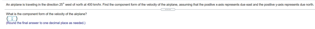 An airplane is traveling in the direction 25° west of north at 400 km/hr. Find the component form of the velocity of the airplane, assuming that the positive x-axis represents due east and the positive y-axis represents due north.
.....
What is the component form of the velocity of the airplane?
(Round the final answer to one decimal place as needed.)
