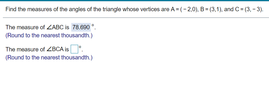Find the measures of the angles of the triangle whose vertices are A = (- 2,0), B = (3,1), and C = (3, – 3).
The measure of ZABC is 78.690 °.
(Round to the nearest thousandth.)
The measure of ZBCA is °.
(Round to the nearest thousandth.)
