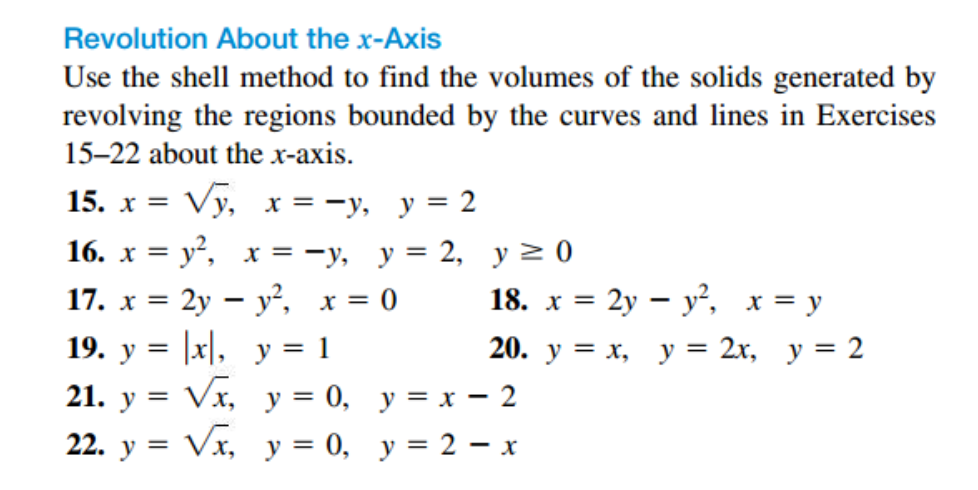 Revolution About the x-Axis
Use the shell method to find the volumes of the solids generated by
revolving the regions bounded by the curves and lines in Exercises
15–22 about the x-axis.
15. х %3D Vy, х %3D — у, у %3D2
X =
16. х %3D у*, х%3D -у, у%3D 2, у 20
17. x = 2y – y², x = 0
= |x\,
Vx, y = 0, y = x – 2
Vx, y = 0, y = 2 – x
18. x = 2y – y², x = y
19. у 3D
y = 1
20. у 3D х, у — 2х, у 3D 2
21. у %3D
22. у —

