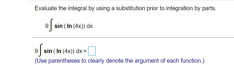 Evaluate the integral by using a substitution prior to integration by parts.
9 sin ( In (4x)) dx
9 sin ( In (4x)) dx =
(Use parentheses to clearly denote the argument of each function.)
