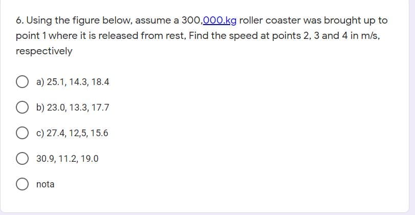 6. Using the figure below, assume a 300,000.kg roller coaster was brought up to
point 1 where it is released from rest, Find the speed at points 2, 3 and 4 in m/s,
respectively
a) 25.1, 14.3, 18.4
b) 23.0, 13.3, 17.7
O c) 27.4, 12,5, 15.6
30.9, 11.2, 19.0
nota
