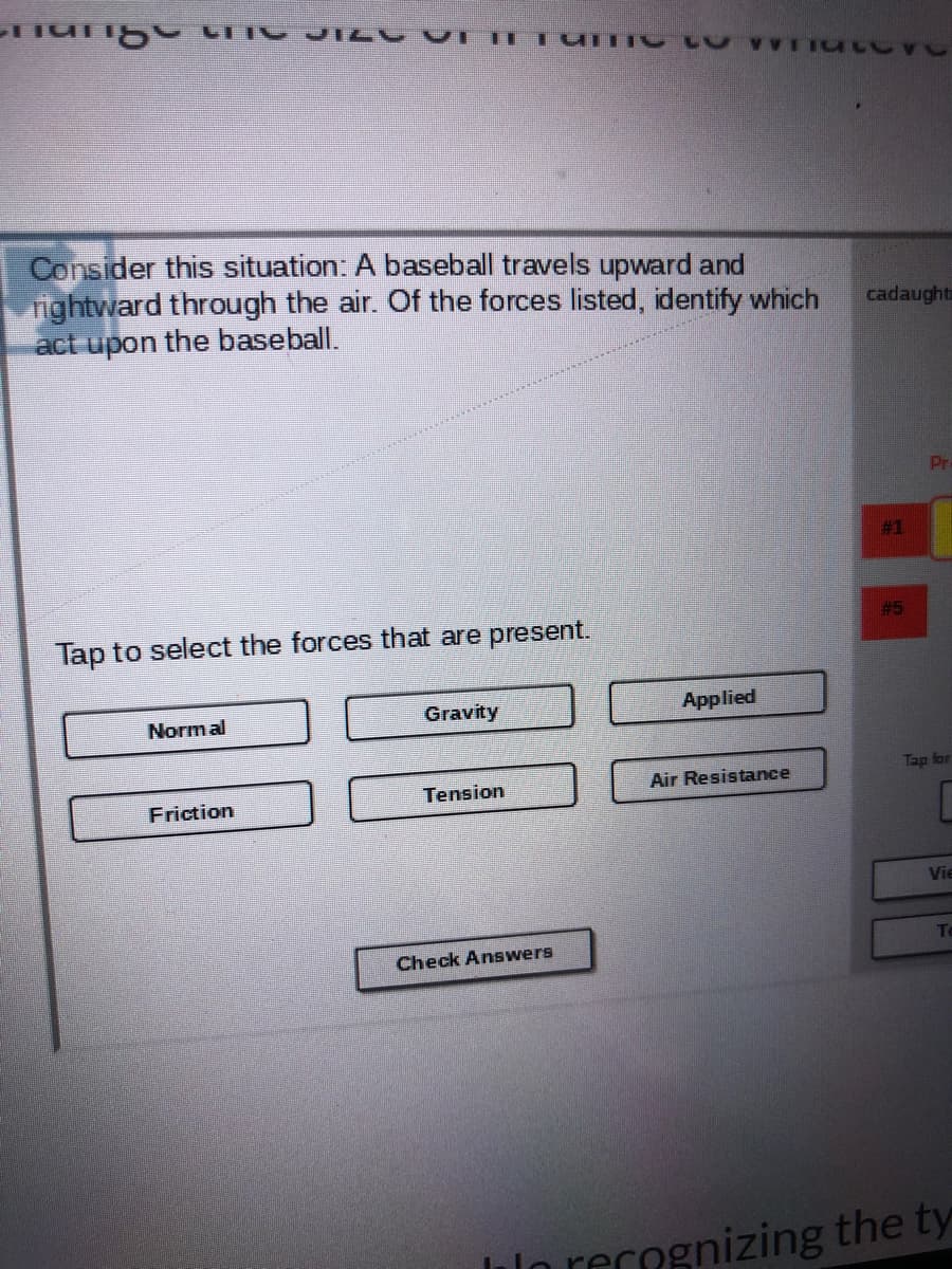Consider this situation: A baseball travels upward and
nightward through the air. Of the forces listed, identify which
act upon the baseball.
cadaught
Pr
# 1
# 5
Tap to select the forces that are present.
Normal
Gravity
Applied
Tap for
Tension
Air Resistance
Friction
Vie
Check Answers
llo recognizing the ty
