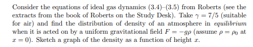 Consider the equations of ideal gas dynamics (3.4)-(3.5) from Roberts (see the
extracts from the book of Roberts on the Study Desk). Take y = 7/5 (suitable
for air) and find the distribution of density of an atmosphere in equilibrium
when it is acted on by a uniform gravitational field F=-gp (assume p = po at
x = 0). Sketch a graph of the density as a function of height z.