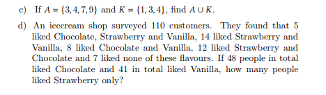 c) If A = {3,4,7,9) and K = {1, 3, 4), find A UK.
d) An icecream shop surveyed 110 customers. They found that 5
liked Chocolate, Strawberry and Vanilla, 14 liked Strawberry and
Vanilla, 8 liked Chocolate and Vanilla, 12 liked Strawberry and
Chocolate and 7 liked none of these flavours. If 48 people in total
liked Chocolate and 41 in total liked Vanilla, how many people
liked Strawberry only?