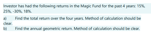 Investor has had the following returns in the Magic Fund for the past 4 years: 15%,
25%, -30%, 18%.
Find the total return over the four years. Method of calculation should be
Find the annual geometric return. Method of calculation should be clear.
a)
clear.
b)