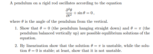 A pendulum on a rigid rod oscillates according to the equation
8²0
Ət²
where is the angle of the pendulum from the vertical.
+ sin 0 = 0,
1. Show that 0 = 0 (the pendulum hanging straight down) and 0 = (the
pendulum balanced vertically up) are possible equilibrium solutions of the
equation.
2. By linearisation show that the solution
is unstable, while the solu-
tion 0 = 0 is stable; at least, show that it is not unstable.