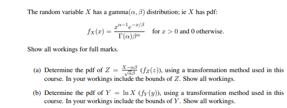The random variable X has a gamma(a, 3) distribution; ie X has pdf:
fx(x) =
1-1-2/3
I(α) 3⁰
Show all workings for full marks.
for x > 0 and 0 otherwise.
X-aß
(a) Determine the pdf of Z
Vas (fz(z)), using a transformation method used in this
course. In your workings include the bounds of Z. Show all workings.
=
(b) Determine the pdf of Y = ln X (fy (y)), using a transformation method used in this
course. In your workings include the bounds of Y. Show all workings.