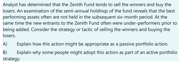 Analyst has determined that the Zenith Fund tends to sell the winners and buy the
losers. An examination of the semi-annual holdings of the fund reveals that the best
performing assets often are not held in the subsequent six-month period. At the
same time the new entrants to the Zenith Fund often were under-performers prior to
being added. Consider the strategy or tactic of selling the winners and buying the
losers.
Explain how this action might be appropriate as a passive portfolio action.
Explain why some people might adopt this action as part of an active portfolio
A)
B)
strategy.