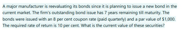 A major manufacturer is reevaluating its bonds since it is planning to issue a new bond in the
current market. The firm's outstanding bond issue has 7 years remaining till maturity. The
bonds were issued with an 8 per cent coupon rate (paid quarterly) and a par value of $1,000.
The required rate of return is 10 per cent. What is the current value of these securities?