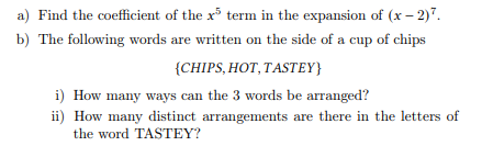 a) Find the coefficient of the x5 term in the expansion of (x-2)7.
b) The following words are written on the side of a cup of chips
{CHIPS, HOT, TASTEY}
i) How many ways can the 3 words be arranged?
ii) How many distinct arrangements are there in the letters of
the word TASTEY?