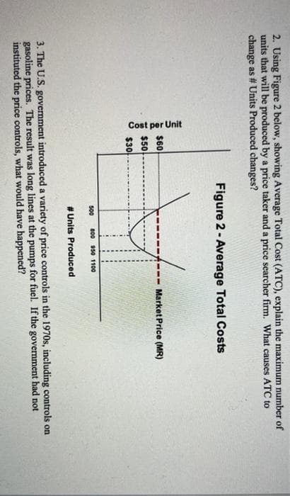 Cost per Unit
2. Using Figure 2 below, showing Average Total Cost (ATC), explain the maximum number of
units that will be produced by a price taker and a price searcher firm. What causes ATC to
change as # Units Produced changes?
Figure 2- Average Total Costs
$60
Market Price (MR)
$50
$30
500
800 950 1100
# Units Produced
3. The U.S. government introduced a variety of price controls in the 1970s, including controls on
gasoline prices. The result was long lines at the pumps for fuel. If the government had not
instituted the price controls, what would have happened?
