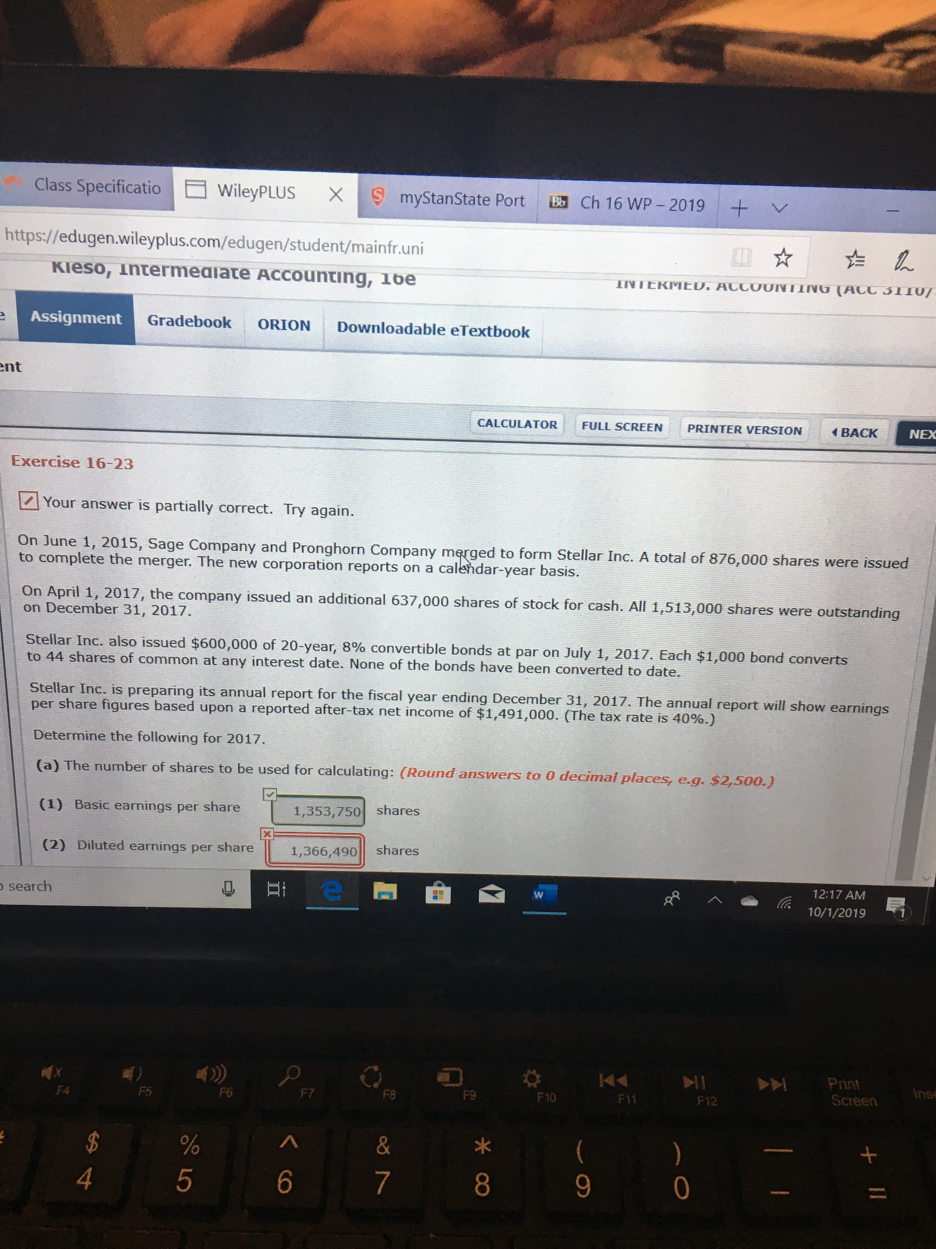 Class Specificatio
WileyPLUS
X
myStanState Port
Bb Ch 16 WP - 2019
+
L-
https://edugen.wileyplus.com/edugen/student/mainfr.uni
Kieso, intermeaiate ACCounting, 16e
INTERMED. ACCOUNTING (ACC 31I0/-
Assignment
Gradebook
ORION
Downloadable eTextbook
nt
CALCULATOR
FULL SCREEN
PRINTER VERSION
BACK
NEX
Exercise 16-23
Your answer is partially correct. Try again.
On June 1, 2015, Sage Company and Pronghorn Company merged to form Stellar Inc. A total of 876,000 shares were issued
to complete the merger. The new corporation reports on a calendar-year basis.
On April 1, 2017, the company issued an additional 637,000 shares of stock for cash. All 1,513,000 shares were outstanding
on December 31, 2017.
Stellar Inc. also issued $600,000 of 20-year, 8% convertible bonds at par on July 1, 2017. Each $1,000 bond converts
to 44 shares of common at any interest date. None of the bonds have been converted to date.
Stellar Inc. is preparing its annual report for the fiscal year ending December 31, 2017. The annual report will show earnings
per share figures based upon a reported after-tax net income of $1,491,000. (The tax rate is 40%. )
Determine the following for 2017.
(a) The number of shares to be used for calculating: (Round answers to 0 decimal places, e.g. $2,500.)
(1) Basic earnings per share
1,353,750 shares
(2) Diluted earnings per share
1,366,490
shares
search
12:17 AM
10/1/2019
KA
Print
Screen
F4
F5
F6
F7
Anse
F8
F9
F10
F11
F12
&
)
0
4
6
7
8
9
II
రN
LO
