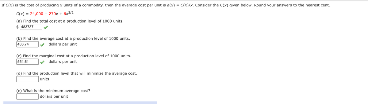 If C(x) is the cost of producing x units of a commodity, then the average cost per unit is a(x) = C(x)/x. Consider the C(x) given below. Round your answers to the nearest cent.
C(x) = 24,000 + 270x + 6x3/2
(a) Find the total cost at a production level of 1000 units.
$483737
(b) Find the average cost at a production level of 1000 units.
483.74
dollars per unit
(c) Find the marginal cost at a production level of 1000 units.
554.61
dollars per unit
(d) Find the production level that will minimize the average cost.
units
(e) What is the minimum average cost?
dollars per unit