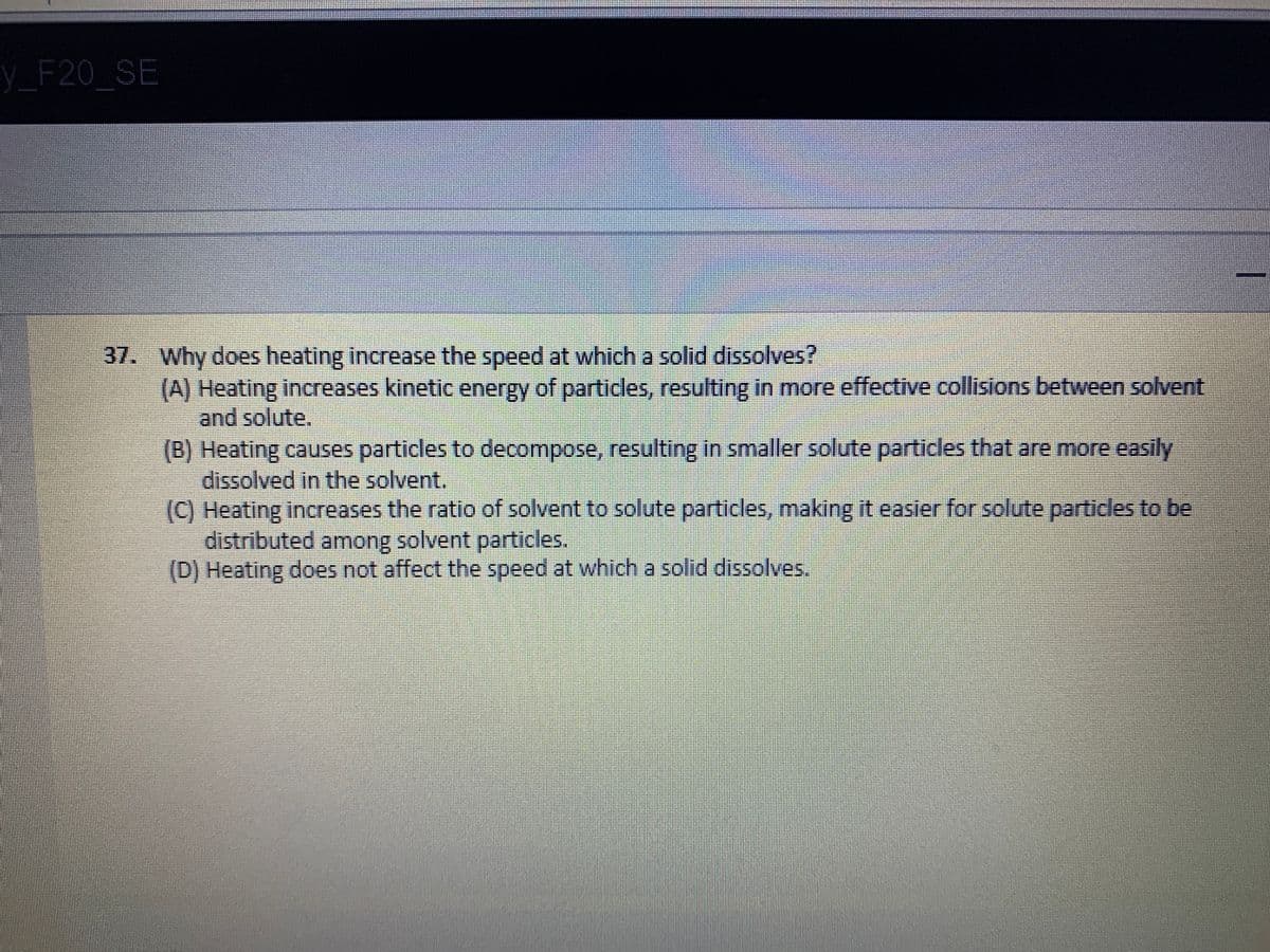 y_
F20 SE
37. Why does heating increase the speed at which a solid dissolves?
(A) Heating increases kinetic energy of particles, resulting in more effective collisions between solvent
and solute.
(B) Heating causes particles to decompose, resulting in smaller solute particles that are more easily
dissolved in the solvent.
(C) Heating increases the ratio of solvent to solute particles, making it easier for solute particles to be
distributed among solvent particles.
(D) Heating does not affect the speed at which a solid dissolves.
