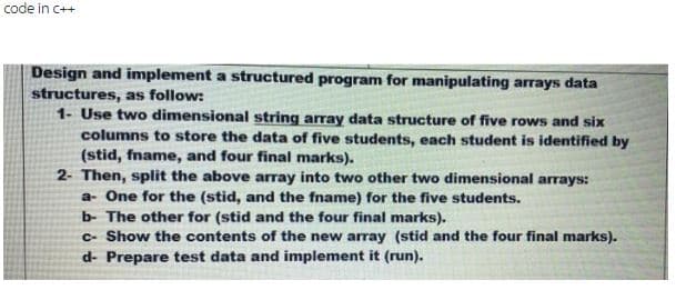 code in C++
Design and implement a structured program for manipulating arrays data
structures, as follow:
1- Use two dimensional string array data structure of five rows and six
columns to store the data of five students, each student is identified by
(stid, fname, and four final marks).
2- Then, split the above array into two other two dimensional arrays:
a- One for the (stid, and the fname) for the five students.
b- The other for (stid and the four final marks).
c- Show the contents of the new array (stid and the four final marks).
d- Prepare test data and implement it (run).