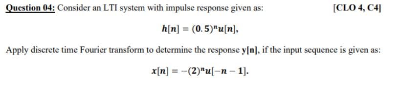 Question 04: Consider an LTI system with impulse response given as:
[CLO 4, C4]
h[n] = (0.5)"u[n],
Apply discrete time Fourier transform to determine the response y[n], if the input sequence is given as:
x[n] = -(2)"u[-n – 1].

