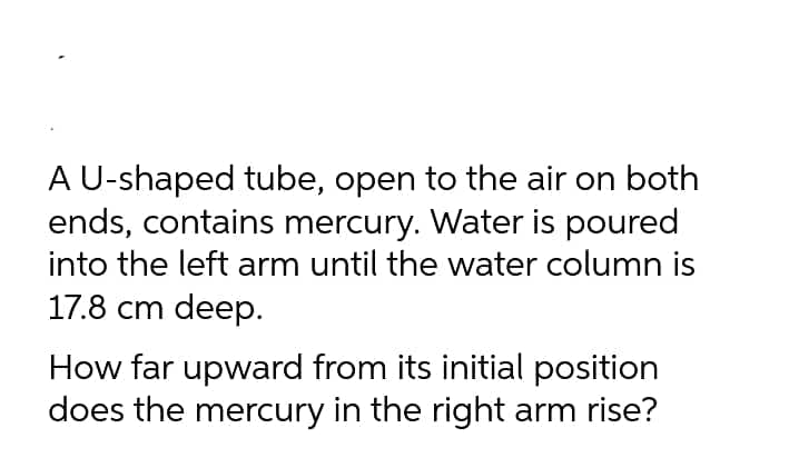 A U-shaped tube, open to the air on both
ends, contains mercury. Water is poured
into the left arm until the water column is
17.8 cm deep.
How far upward from its initial position
does the mercury in the right arm rise?
