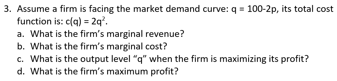 3. Assume a firm is facing the market demand curve: q = 100-2p, its total cost
function is: c(q) = 2q?.
a. What is the firm's marginal revenue?
b. What is the firm's marginal cost?
c. What is the output level "q" when the firm is maximizing its profit?
d. What is the firm's maximum profit?
