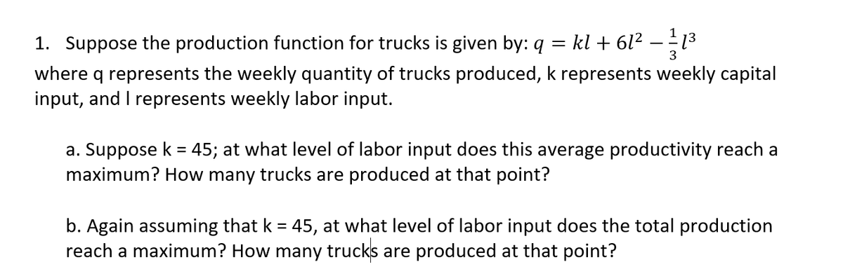 1. Suppose the production function for trucks is given by: q = kl + 6l² – - 13
3
where q represents the weekly quantity of trucks produced, k represents weekly capital
input, and I represents weekly labor input.
a. Suppose k = 45; at what level of labor input does this average productivity reach a
maximum? How many trucks are produced at that point?
b. Again assuming that k = 45, at what level of labor input does the total production
reach a maximum? How many trucks are produced at that point?
