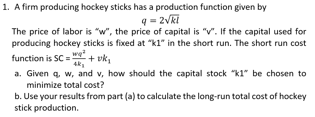 1. A firm producing hockey sticks has a production function given by
q = 2Vkl
The price of labor is "w", the price of capital is "v". If the capital used for
producing hockey sticks is fixed at "k1" in the short run. The short run cost
wq?
+ vk,
4k1
function is SC =
a. Given q, w, and v, how should the capital stock "k1" be chosen to
minimize total cost?
b. Use your results from part (a) to calculate the long-run total cost of hockey
stick production.

