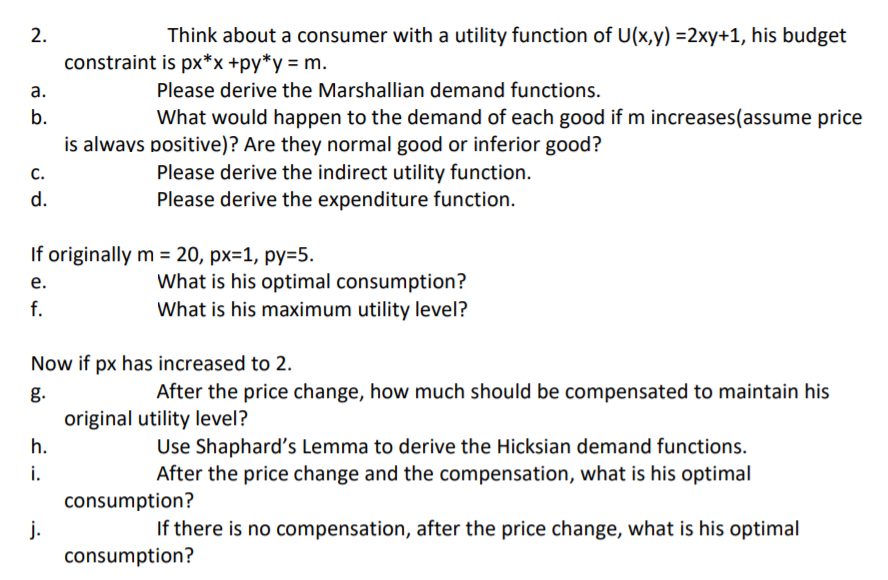 2.
Think about a consumer with a utility function of U(x,y) =2xy+1, his budget
constraint is px*x +py*y = m.
а.
Please derive the Marshallian demand functions.
b.
What would happen to the demand of each good if m increases(assume price
is alwavs positive)? Are they normal good or inferior good?
с.
Please derive the indirect utility function.
d.
Please derive the expenditure function.
If originally m = 20, px=1, py=5.
е.
What is his optimal consumption?
f.
What is his maximum utility level?
Now if px has increased to 2.
g.
After the price change, how much should be compensated to maintain his
original utility level?
Use Shaphard's Lemma to derive the Hicksian demand functions.
After the price change and the compensation, what is his optimal
h.
i.
consumption?
j.
consumption?
If there is no compensation, after the price change, what is his optimal
