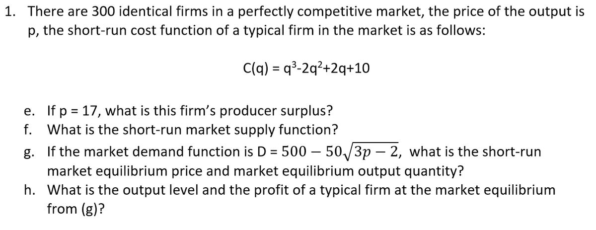 1. There are 300 identical firms in a perfectly competitive market, the price of the output is
p, the short-run cost function of a typical firm in the market is as follows:
C(q) = q³-2q?+2q+10
e. If p = 17, what is this firm's producer surplus?
f. What is the short-run market supply function?
g. If the market demand function is D = 500 – 50/3p – 2, what is the short-run
market equilibrium price and market equilibrium output quantity?
h. What is the output level and the profit of a typical firm at the market equilibrium
from (g)?
