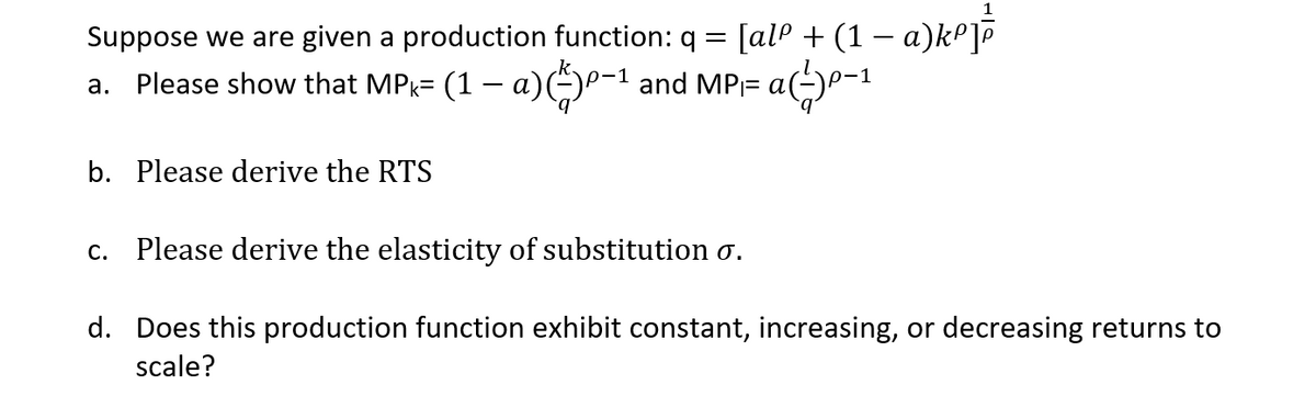 Suppose we are given a production function: q
[al® + (1 – a)kºj
a. Please show that MP= (1 – a))P-1 and MP= al
b. Please derive the RTS
c. Please derive the elasticity of substitution o.
d. Does this production function exhibit constant, increasing, or decreasing returns to
scale?
