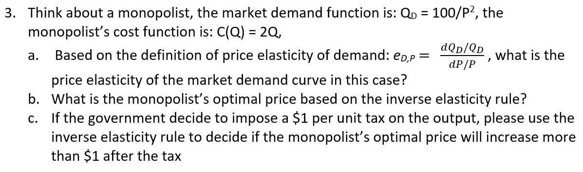 3. Think about a monopolist, the market demand function is: QD = 100/P?, the
monopolist's cost function is: C(Q) = 2Q,
%3D
%3D
dQp/Qp
а.
Based on the definition of price elasticity of demand: ep,p =
what is the
dP/P
price elasticity of the market demand curve in this case?
b. What is the monopolist's optimal price based on the inverse elasticity rule?
c. If the government decide to impose a $1 per unit tax on the output, please use the
inverse elasticity rule to decide if the monopolist's optimal price will increase more
than $1 after the tax

