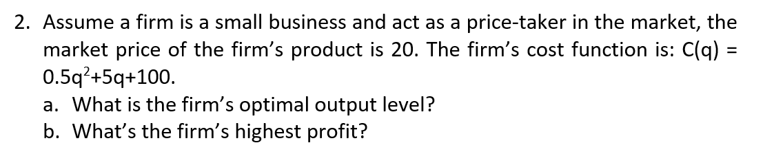 2. Assume a firm is a small business and act as a price-taker in the market, the
market price of the firm's product is 20. The firm's cost function is: C(q) =
0.5q?+5q+100.
a. What is the firm's optimal output level?
b. What's the firm's highest profit?
