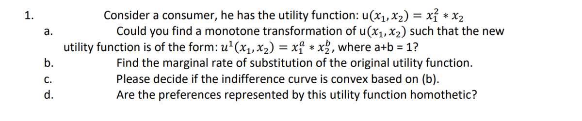 Consider a consumer, he has the utility function: u(x1, x2) = xỉ * x2
Could you find a monotone transformation of u(x1,X2) such that the new
1.
а.
utility function is of the form: u'(x1, x2) = x² * x2, where a+b = 1?
%3D
Find the marginal rate of substitution of the original utility function.
Please decide if the indifference curve is convex based on (b).
b.
С.
d.
Are the preferences represented by this utility function homothetic?
